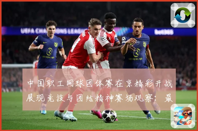 中国职工网球团体赛在京精彩开战展现竞技与团结精神赛场观察：最新赛事动态与深度分析