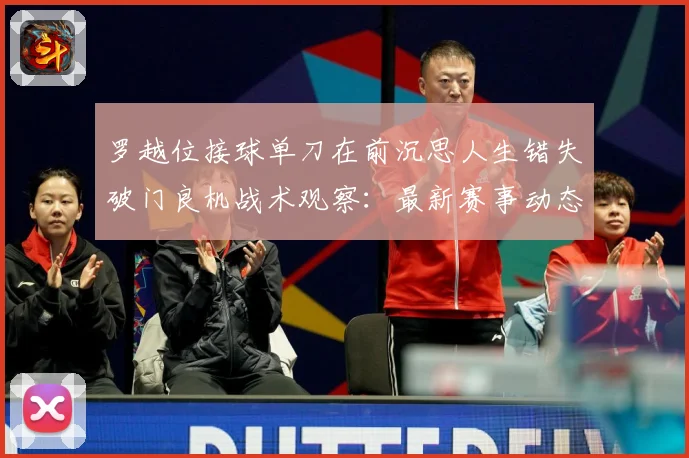 罗越位接球单刀在前沉思人生错失破门良机战术观察：最新赛事动态与深度分析