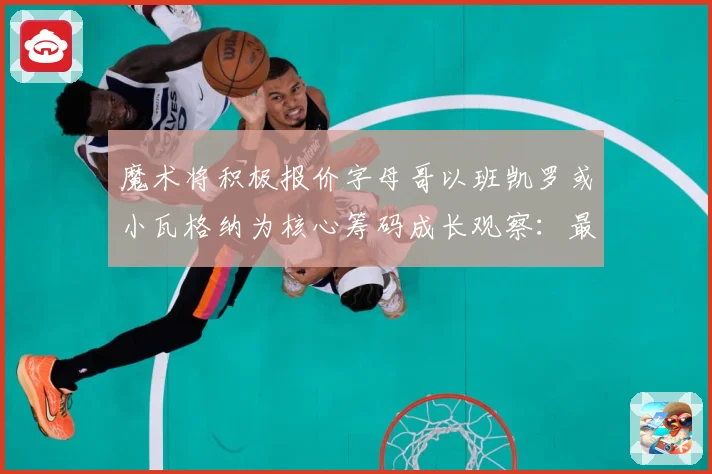 魔术将积极报价字母哥以班凯罗或小瓦格纳为核心筹码成长观察：最新赛事动态与深度分析