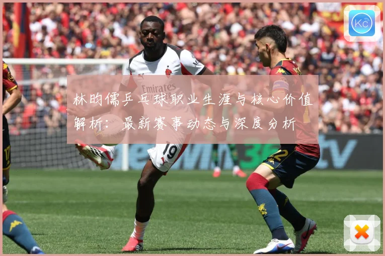 林昀儒乒乓球职业生涯与核心价值解析：最新赛事动态与深度分析