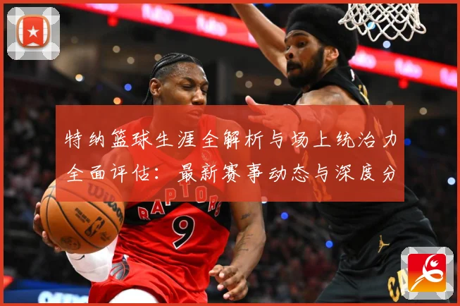 特纳篮球生涯全解析与场上统治力全面评估：最新赛事动态与深度分析