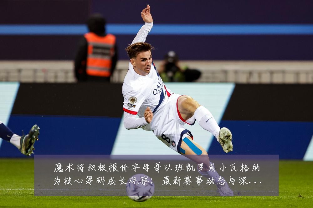 魔术将积极报价字母哥以班凯罗或小瓦格纳为核心筹码成长观察:最新赛事动态与深度分析